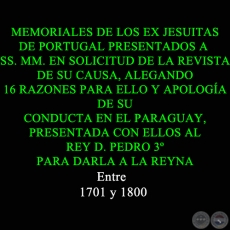 MEMORIALES DE LOS EX JESUITAS DE PORTUGAL PRESENTADOS A SS. MM. EN SOLICITUD DE LA REVISTA DE SU CAUSA, ALEGANDO 16 RAZONES PARA ELLO Y APOLOGÍA DE SU CONDUCTA EN EL PARAGUAY, PRESENTADA CON ELLOS AL REY D. PEDRO 3º PARA DARLA A LA REYNA
