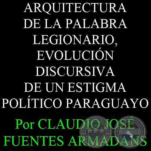 ARQUITECTURA DE LA PALABRA LEGIONARIO, EVOLUCIÓN DISCURSIVA DE UN ESTIGMA POLÍTICO PARAGUAYO - Por CLAUDIO JOSÉ FUENTES ARMADANS