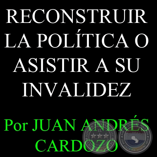 RECONSTRUIR LA POLÍTICA O ASISTIR A SU INVALIDEZ - Por JUAN ANDRÉS CARDOZO - Sábado, 06 de Abril del 2013