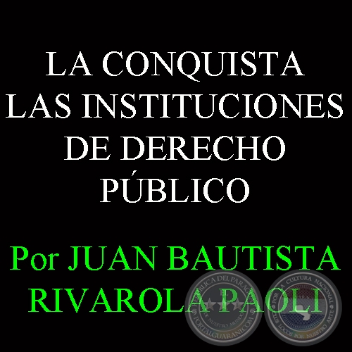 LA CONQUISTA - LAS INSTITUCIONES DE DERECHO PÚBLICO - Por JUAN BAUTISTA RIVAROLA PAOLI