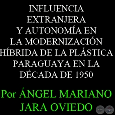 INFLUENCIA EXTRANJERA Y AUTONOMÍA EN LA MODERNIZACIÓN HÍBRIDA DE LA PLÁSTICA PARAGUAYA EN LA DÉCADA DE 1950 - Por ÁNGEL MARIANO JARA OVIEDO   