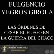 LAS ÓRDENES DE CESAR EL FUEGO EN LA GUERRA DEL CHACO (FULGENCIO YEGROS GIROLA)