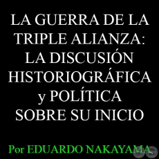  LA GUERRA DE LA TRIPLE ALIANZA: LA DISCUSIÓN HISTORIOGRÁFICA y POLÍTICA SOBRE SU INICIO - Por EDUARDO NAKAYAMA - Año 2015