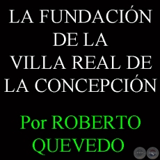 LA FUNDACIÓN DE LA VILLA REAL DE LA CONCEPCIÓN - Por ROBERTO QUEVEDO 