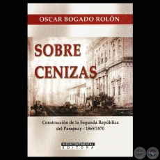 SOBRE CENIZAS - CONSTRUCCIÓN DE LA SEGUNDA REPÚBLICA DEL PARAGUAY 1869/1870 - Autor: OSCAR BOGADO ROLÓN - Año 2011
